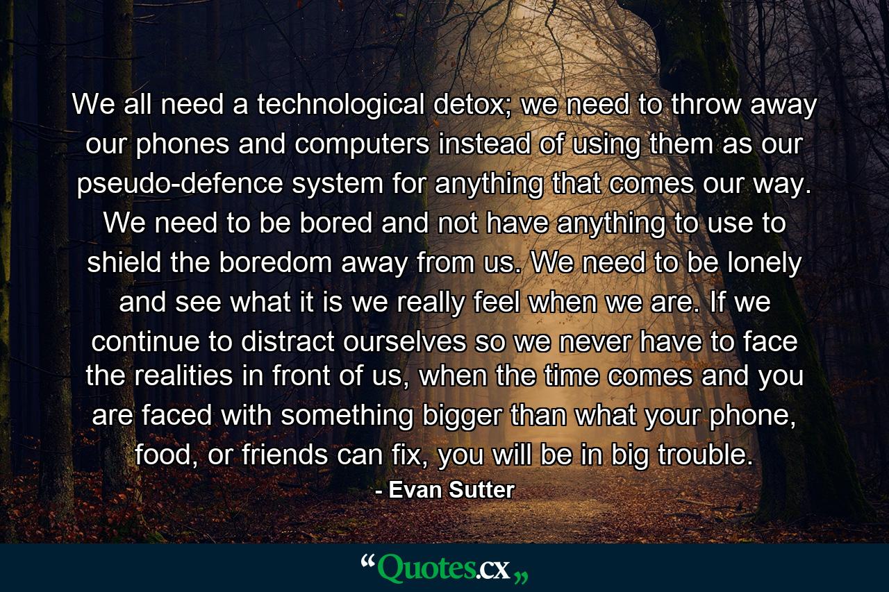 We all need a technological detox; we need to throw away our phones and computers instead of using them as our pseudo-defence system for anything that comes our way. We need to be bored and not have anything to use to shield the boredom away from us. We need to be lonely and see what it is we really feel when we are. If we continue to distract ourselves so we never have to face the realities in front of us, when the time comes and you are faced with something bigger than what your phone, food, or friends can fix, you will be in big trouble. - Quote by Evan Sutter