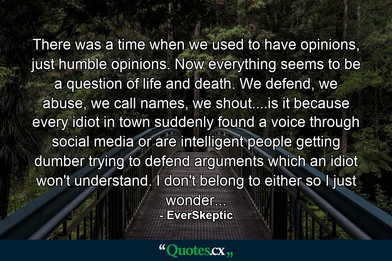 There was a time when we used to have opinions, just humble opinions. Now everything seems to be a question of life and death. We defend, we abuse, we call names, we shout....is it because every idiot in town suddenly found a voice through social media or are intelligent people getting dumber trying to defend arguments which an idiot won't understand. I don't belong to either so I just wonder... - Quote by EverSkeptic