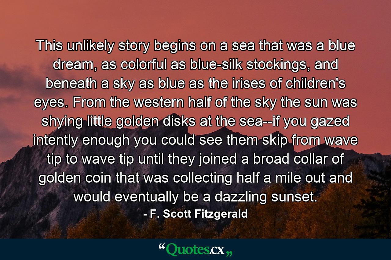 This unlikely story begins on a sea that was a blue dream, as colorful as blue-silk stockings, and beneath a sky as blue as the irises of children's eyes. From the western half of the sky the sun was shying little golden disks at the sea--if you gazed intently enough you could see them skip from wave tip to wave tip until they joined a broad collar of golden coin that was collecting half a mile out and would eventually be a dazzling sunset. - Quote by F. Scott Fitzgerald