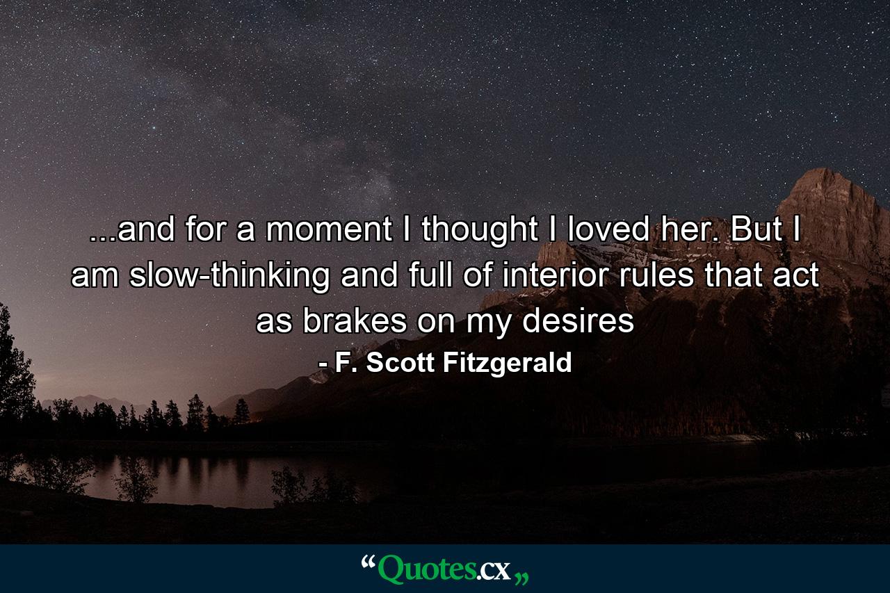 ...and for a moment I thought I loved her. But I am slow-thinking and full of interior rules that act as brakes on my desires - Quote by F. Scott Fitzgerald