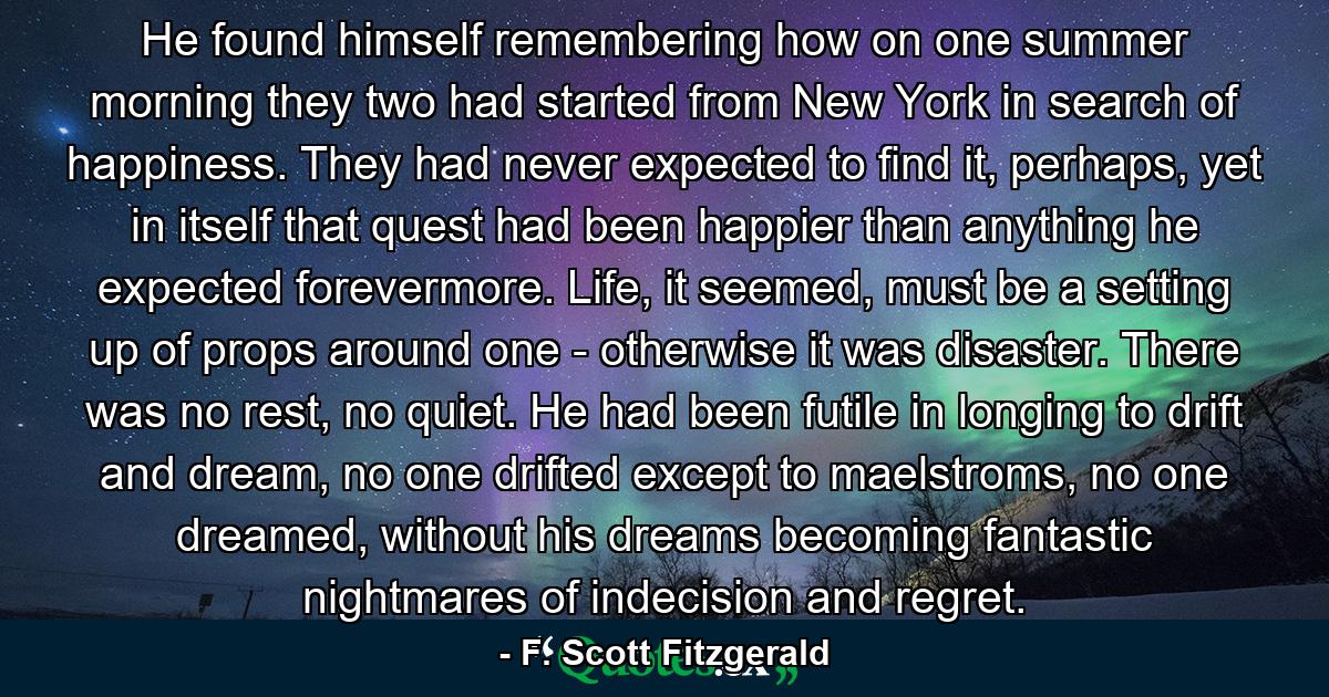 He found himself remembering how on one summer morning they two had started from New York in search of happiness. They had never expected to find it, perhaps, yet in itself that quest had been happier than anything he expected forevermore. Life, it seemed, must be a setting up of props around one - otherwise it was disaster. There was no rest, no quiet. He had been futile in longing to drift and dream, no one drifted except to maelstroms, no one dreamed, without his dreams becoming fantastic nightmares of indecision and regret. - Quote by F. Scott Fitzgerald