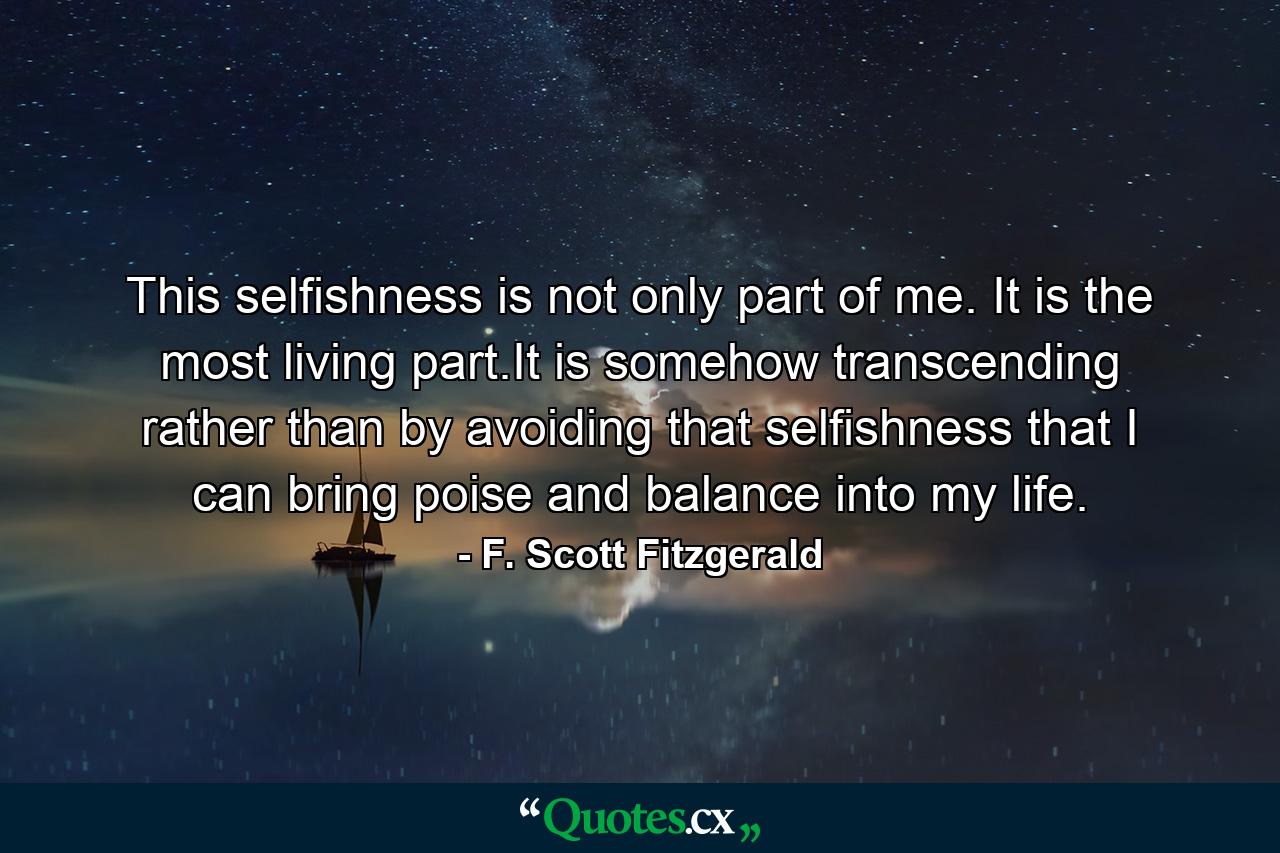 This selfishness is not only part of me. It is the most living part.It is somehow transcending rather than by avoiding that selfishness that I can bring poise and balance into my life. - Quote by F. Scott Fitzgerald