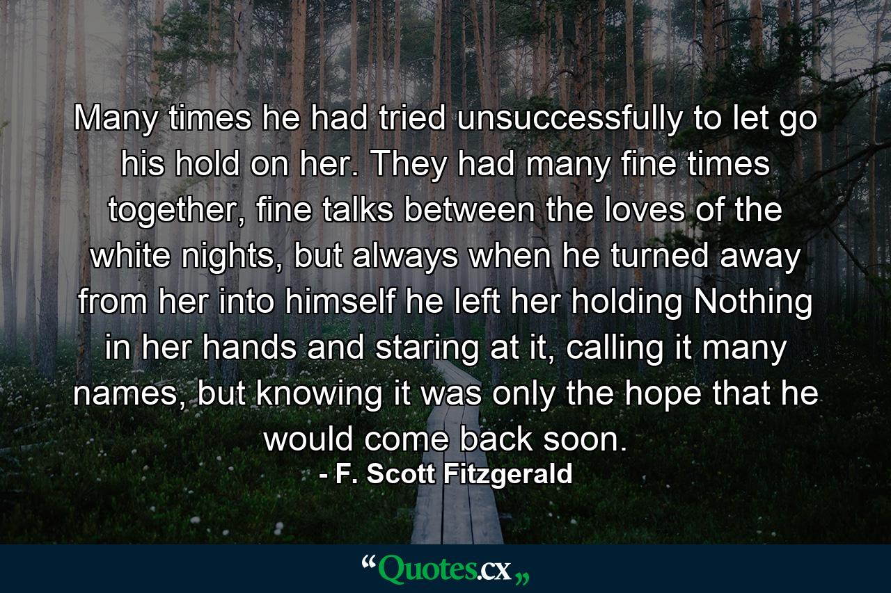 Many times he had tried unsuccessfully to let go his hold on her. They had many fine times together, fine talks between the loves of the white nights, but always when he turned away from her into himself he left her holding Nothing in her hands and staring at it, calling it many names, but knowing it was only the hope that he would come back soon. - Quote by F. Scott Fitzgerald