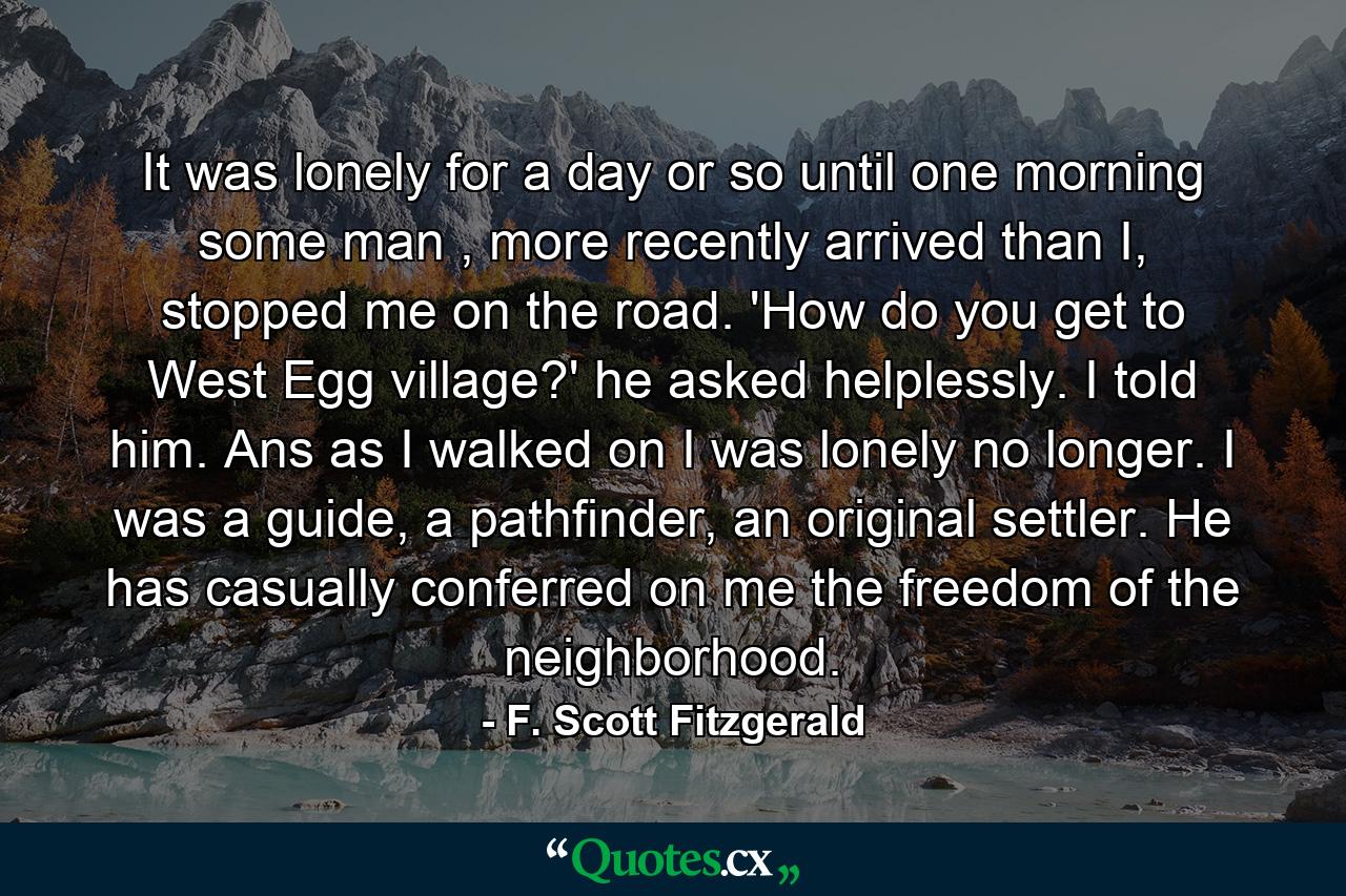 It was lonely for a day or so until one morning some man , more recently arrived than I, stopped me on the road. 'How do you get to West Egg village?' he asked helplessly. I told him. Ans as I walked on I was lonely no longer. I was a guide, a pathfinder, an original settler. He has casually conferred on me the freedom of the neighborhood. - Quote by F. Scott Fitzgerald