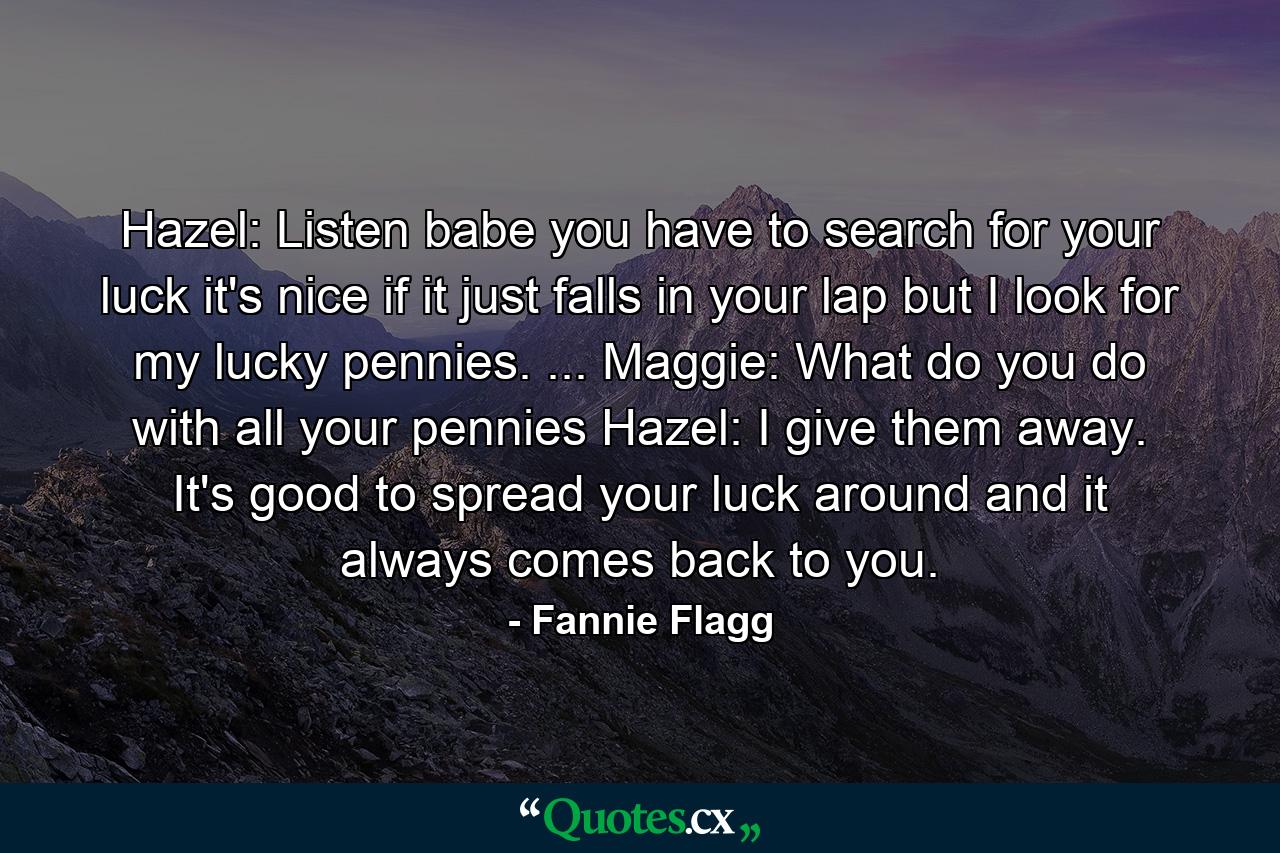 Hazel: Listen babe you have to search for your luck it's nice if it just falls in your lap but I look for my lucky pennies. ... Maggie: What do you do with all your pennies Hazel: I give them away. It's good to spread your luck around and it always comes back to you. - Quote by Fannie Flagg