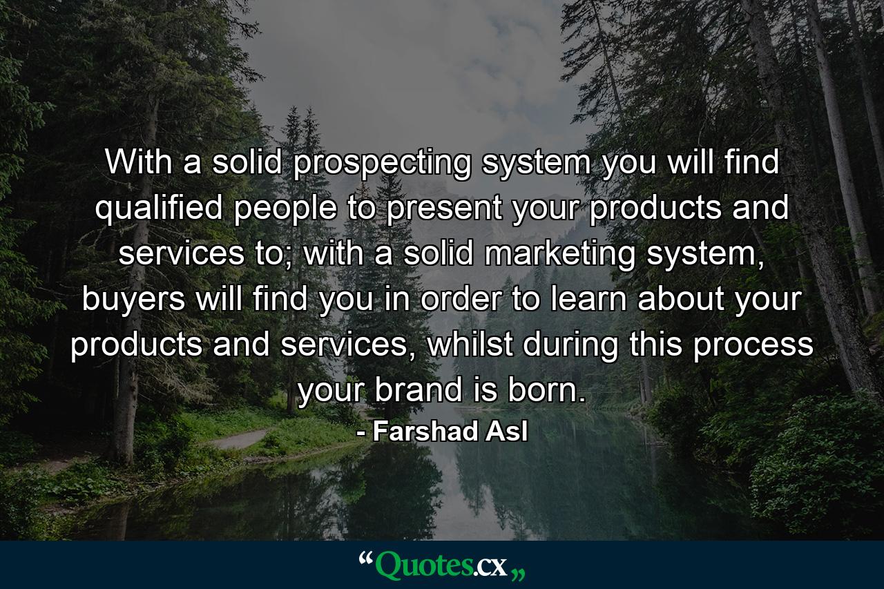 With a solid prospecting system you will find qualified people to present your products and services to; with a solid marketing system, buyers will find you in order to learn about your products and services, whilst during this process your brand is born. - Quote by Farshad Asl