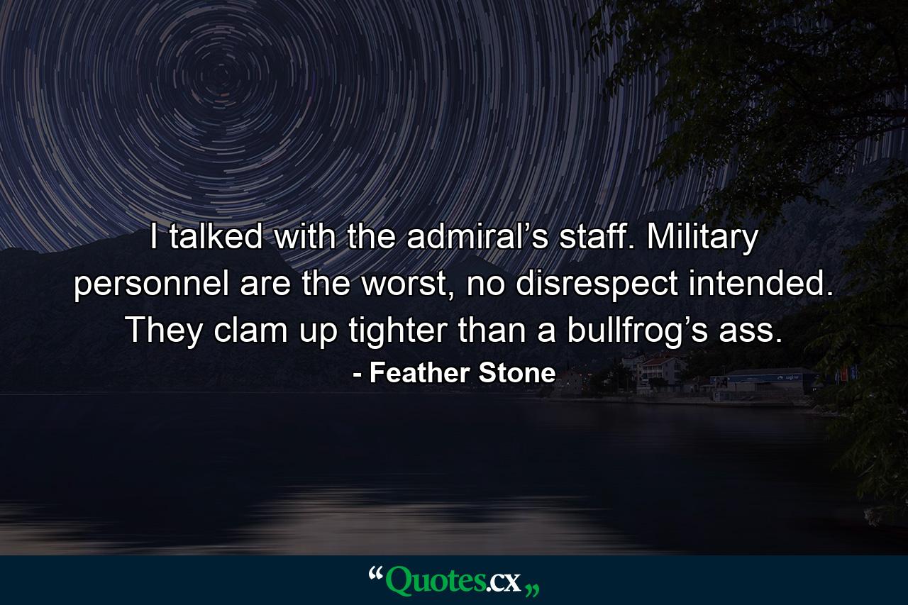 I talked with the admiral’s staff. Military personnel are the worst, no disrespect intended. They clam up tighter than a bullfrog’s ass. - Quote by Feather Stone