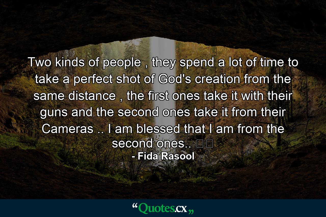 Two kinds of people , they spend a lot of time to take a perfect shot of God's creation from the same distance , the first ones take it with their guns and the second ones take it from their Cameras .. I am blessed that I am from the second ones.. ❤️ - Quote by Fida Rasool