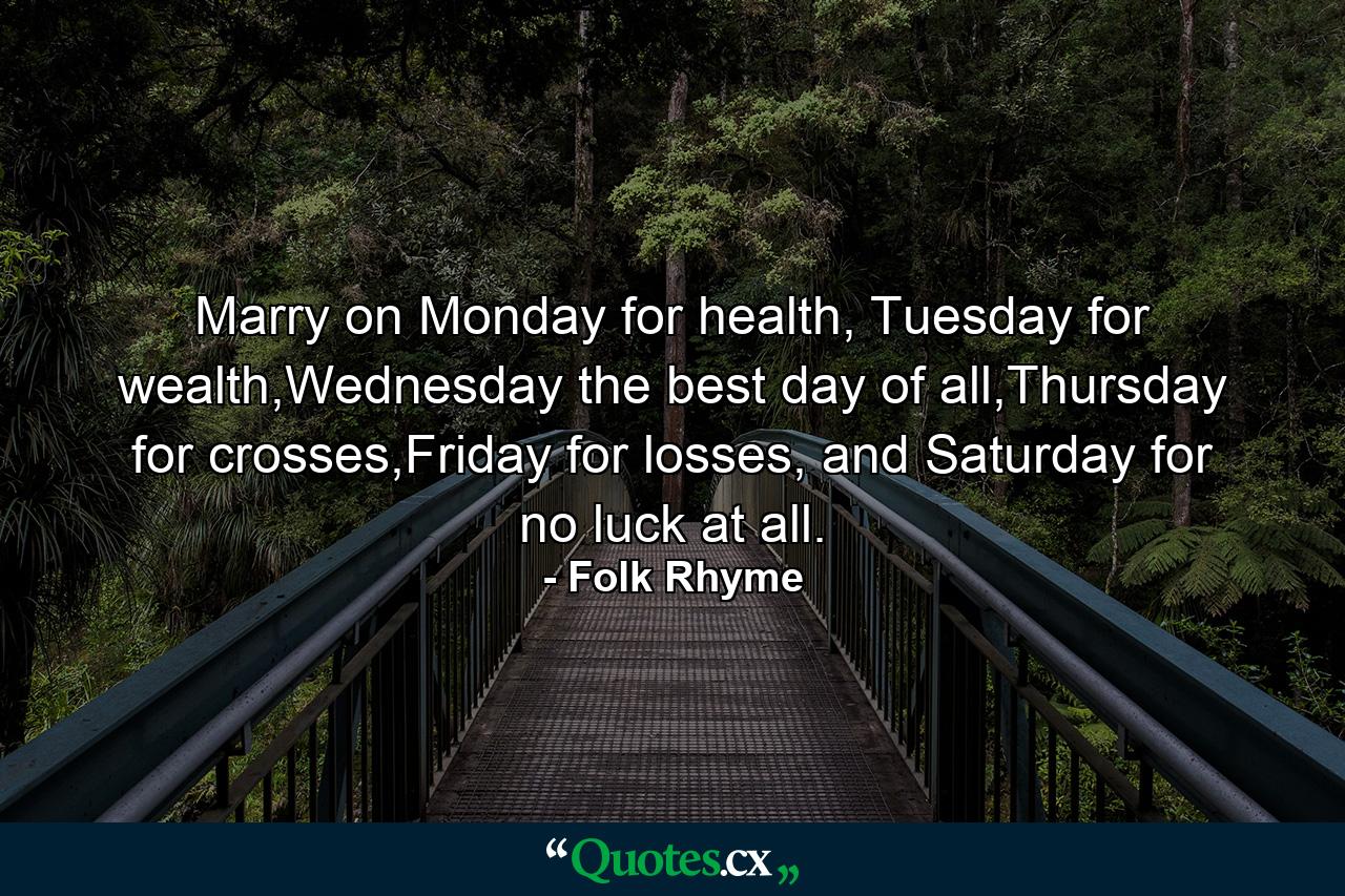 Marry on Monday for health, Tuesday for wealth,Wednesday the best day of all,Thursday for crosses,Friday for losses, and Saturday for no luck at all. - Quote by Folk Rhyme