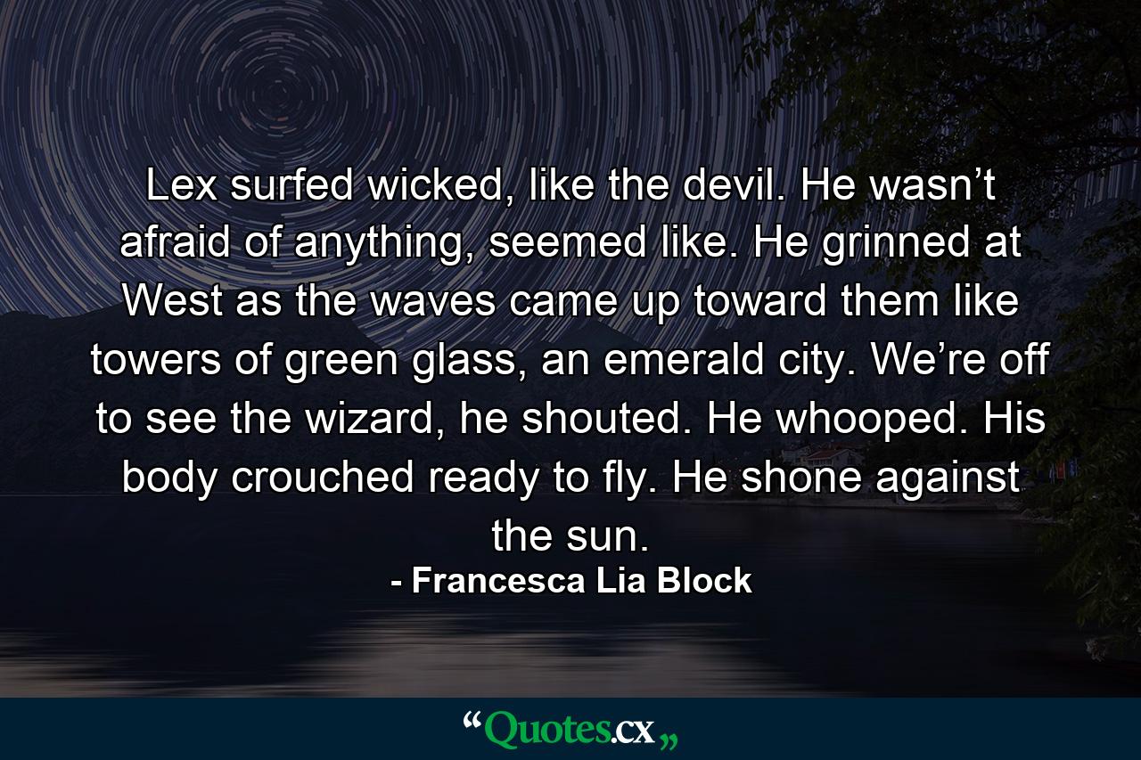 Lex surfed wicked, like the devil. He wasn’t afraid of anything, seemed like. He grinned at West as the waves came up toward them like towers of green glass, an emerald city. We’re off to see the wizard, he shouted. He whooped. His body crouched ready to fly. He shone against the sun. - Quote by Francesca Lia Block