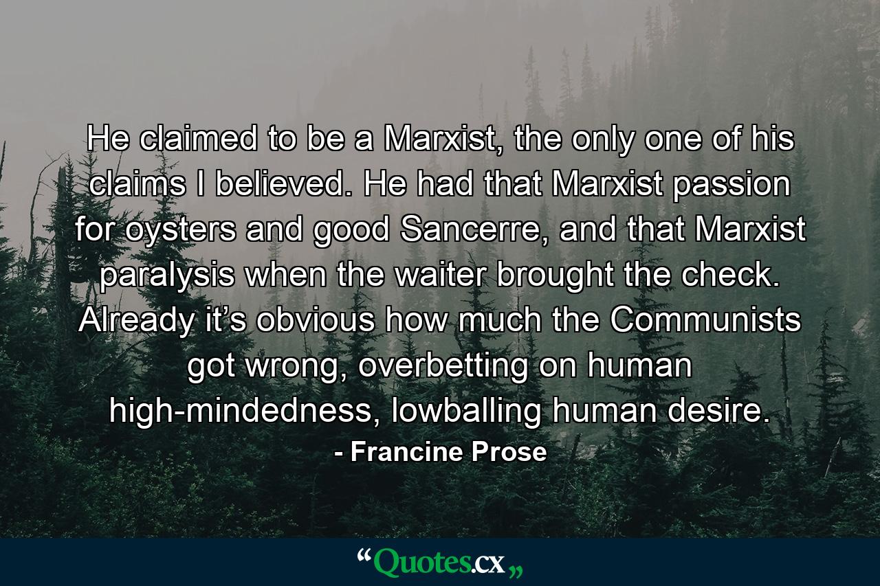 He claimed to be a Marxist, the only one of his claims I believed. He had that Marxist passion for oysters and good Sancerre, and that Marxist paralysis when the waiter brought the check. Already it’s obvious how much the Communists got wrong, overbetting on human high-mindedness, lowballing human desire. - Quote by Francine Prose