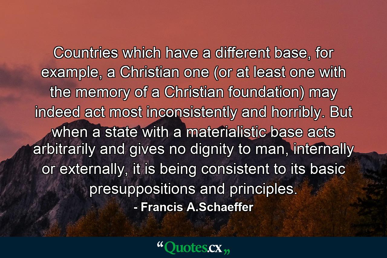 Countries which have a different base, for example, a Christian one (or at least one with the memory of a Christian foundation) may indeed act most inconsistently and horribly. But when a state with a materialistic base acts arbitrarily and gives no dignity to man, internally or externally, it is being consistent to its basic presuppositions and principles. - Quote by Francis A.Schaeffer