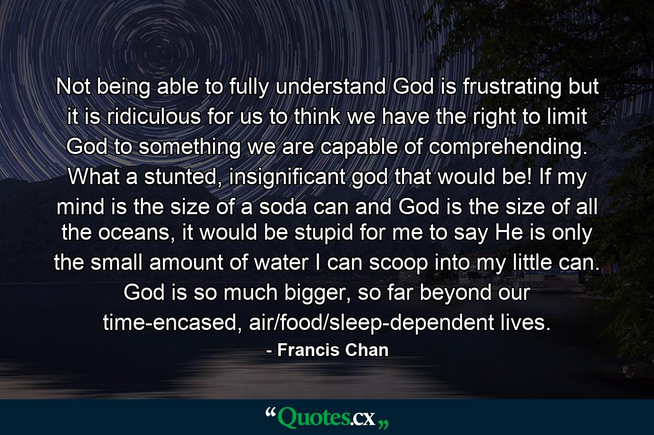 Not being able to fully understand God is frustrating but it is ridiculous for us to think we have the right to limit God to something we are capable of comprehending. What a stunted, insignificant god that would be! If my mind is the size of a soda can and God is the size of all the oceans, it would be stupid for me to say He is only the small amount of water I can scoop into my little can. God is so much bigger, so far beyond our time-encased, air/food/sleep-dependent lives. - Quote by Francis Chan