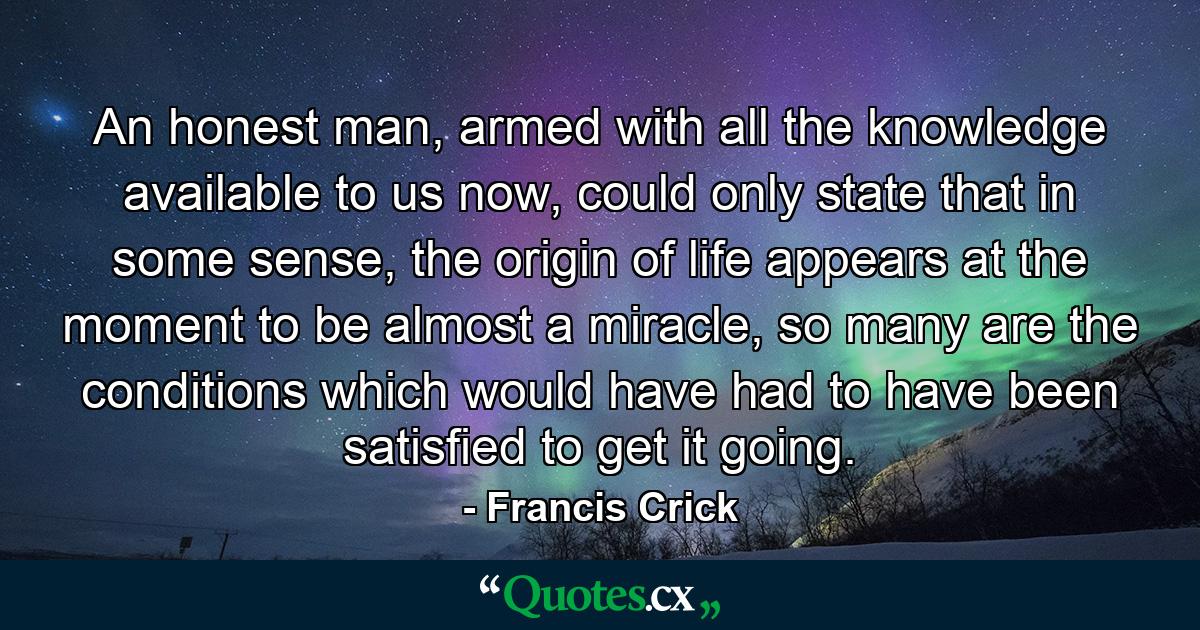 An honest man, armed with all the knowledge available to us now, could only state that in some sense, the origin of life appears at the moment to be almost a miracle, so many are the conditions which would have had to have been satisfied to get it going. - Quote by Francis Crick