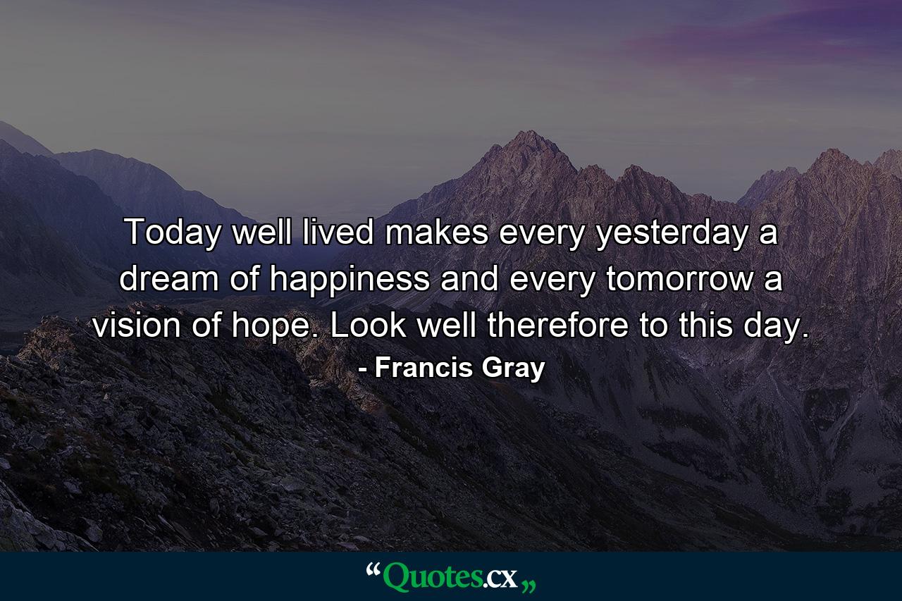 Today well lived makes every yesterday a dream of happiness and every tomorrow a vision of hope. Look well therefore to this day. - Quote by Francis Gray