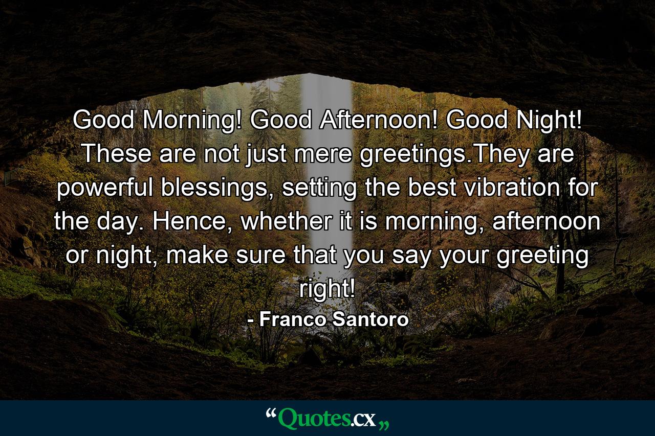 Good Morning! Good Afternoon! Good Night! These are not just mere greetings.They are powerful blessings, setting the best vibration for the day. Hence, whether it is morning, afternoon or night, make sure that you say your greeting right! - Quote by Franco Santoro