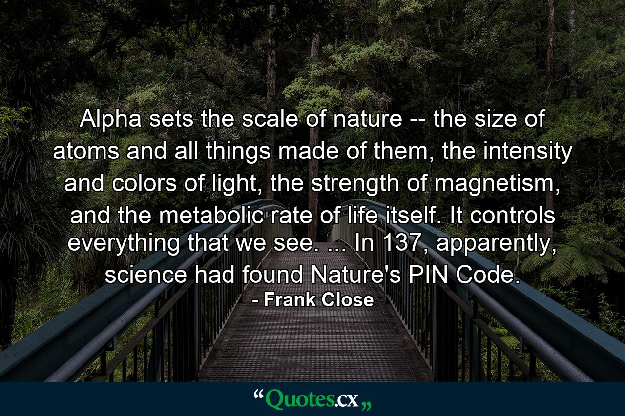 Alpha sets the scale of nature -- the size of atoms and all things made of them, the intensity and colors of light, the strength of magnetism, and the metabolic rate of life itself. It controls everything that we see. ... In 137, apparently, science had found Nature's PIN Code. - Quote by Frank Close