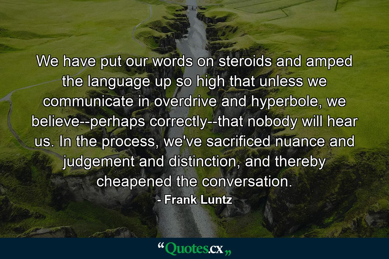 We have put our words on steroids and amped the language up so high that unless we communicate in overdrive and hyperbole, we believe--perhaps correctly--that nobody will hear us. In the process, we've sacrificed nuance and judgement and distinction, and thereby cheapened the conversation. - Quote by Frank Luntz