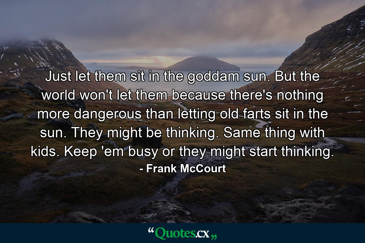 Just let them sit in the goddam sun. But the world won't let them because there's nothing more dangerous than letting old farts sit in the sun. They might be thinking. Same thing with kids. Keep 'em busy or they might start thinking. - Quote by Frank McCourt