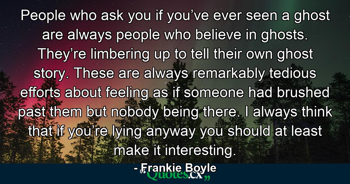 People who ask you if you’ve ever seen a ghost are always people who believe in ghosts. They’re limbering up to tell their own ghost story. These are always remarkably tedious efforts about feeling as if someone had brushed past them but nobody being there. I always think that if you’re lying anyway you should at least make it interesting. - Quote by Frankie Boyle