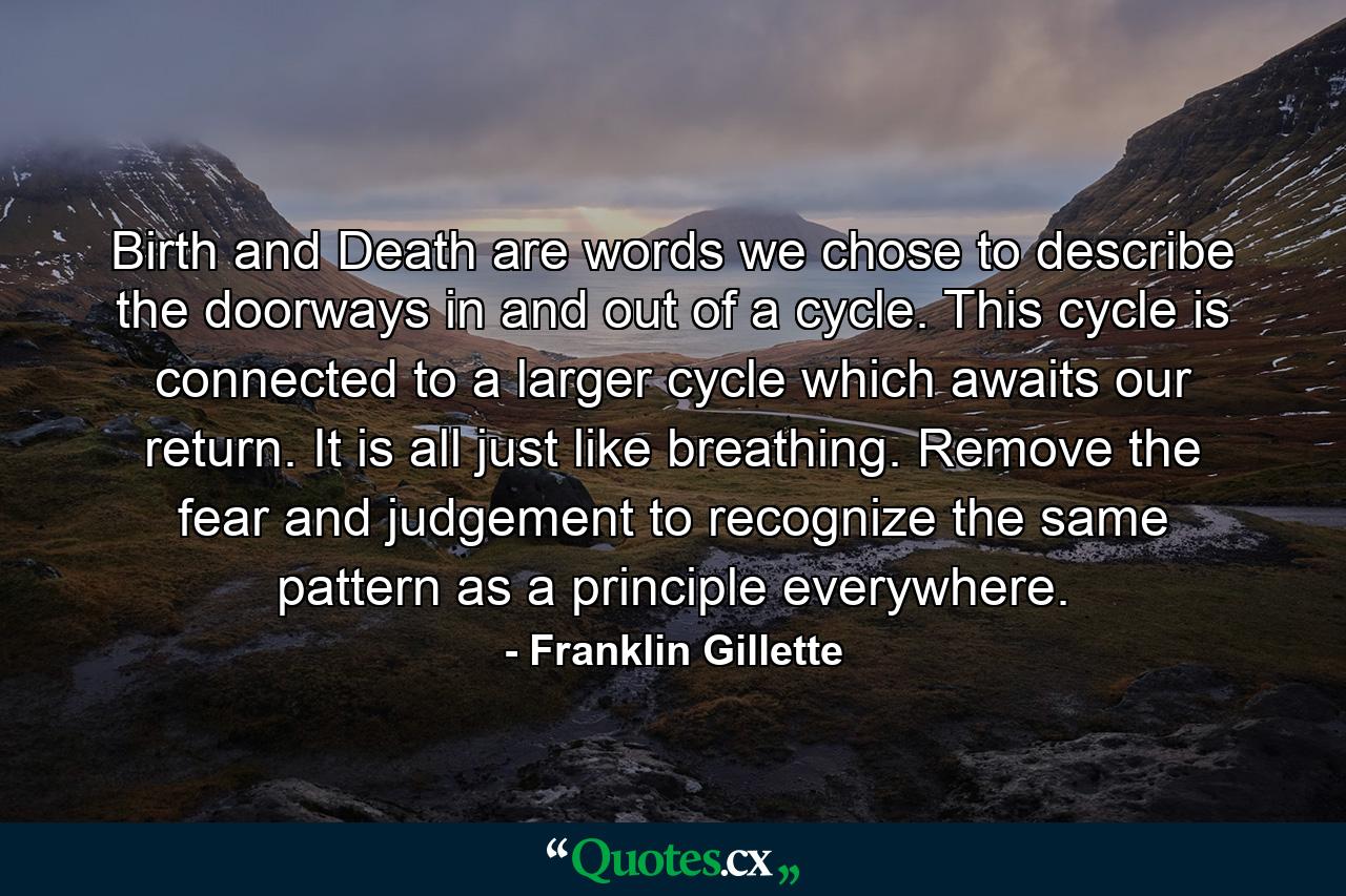 Birth and Death are words we chose to describe the doorways in and out of a cycle. This cycle is connected to a larger cycle which awaits our return. It is all just like breathing. Remove the fear and judgement to recognize the same pattern as a principle everywhere. - Quote by Franklin Gillette