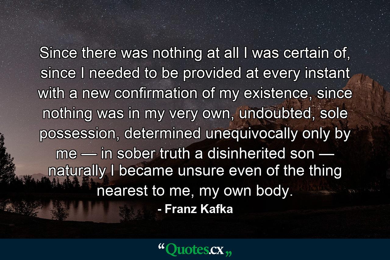 Since there was nothing at all I was certain of, since I needed to be provided at every instant with a new confirmation of my existence, since nothing was in my very own, undoubted, sole possession, determined unequivocally only by me — in sober truth a disinherited son — naturally I became unsure even of the thing nearest to me, my own body. - Quote by Franz Kafka