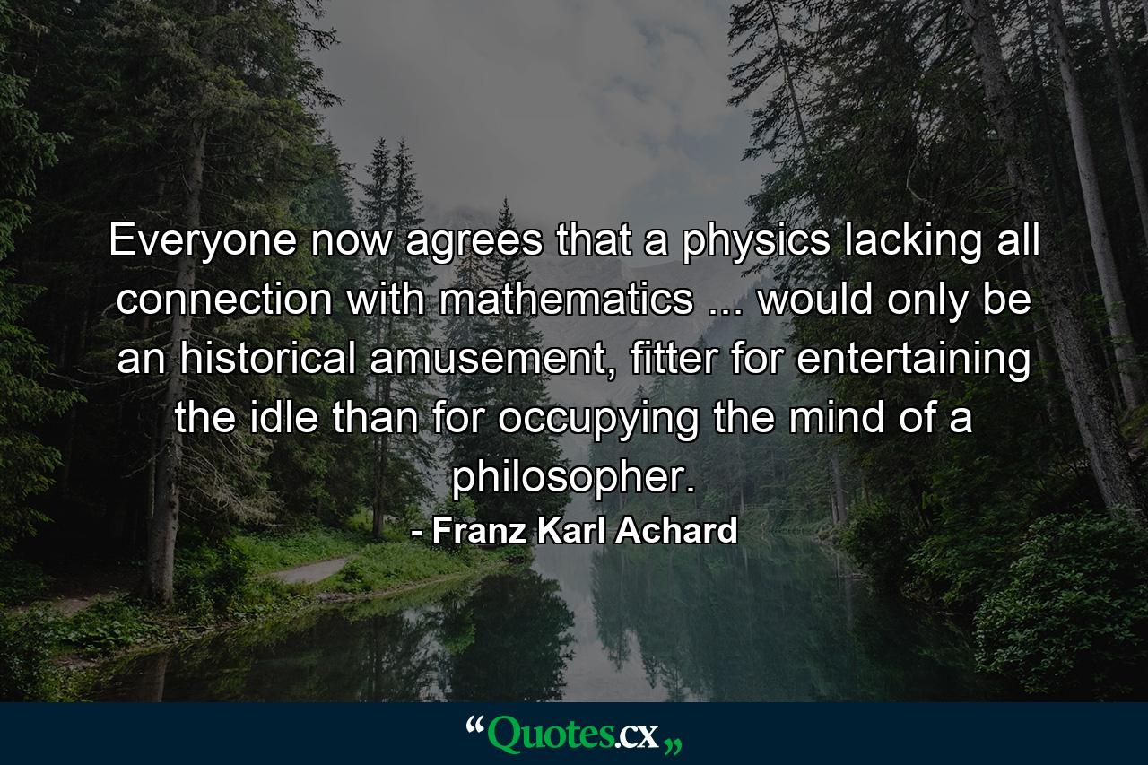 Everyone now agrees that a physics lacking all connection with mathematics ... would only be an historical amusement, fitter for entertaining the idle than for occupying the mind of a philosopher. - Quote by Franz Karl Achard