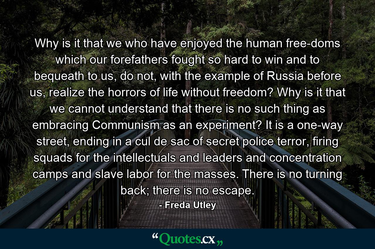 Why is it that we who have enjoyed the human free­doms which our forefathers fought so hard to win and to bequeath to us, do not, with the example of Russia before us, realize the horrors of life without freedom? Why is it that we cannot understand that there is no such thing as embracing Communism as an experiment? It is a one-way street, ending in a cul de sac of secret police terror, firing squads for the intellectuals and leaders and concentration camps and slave labor for the masses. There is no turning back; there is no escape. - Quote by Freda Utley