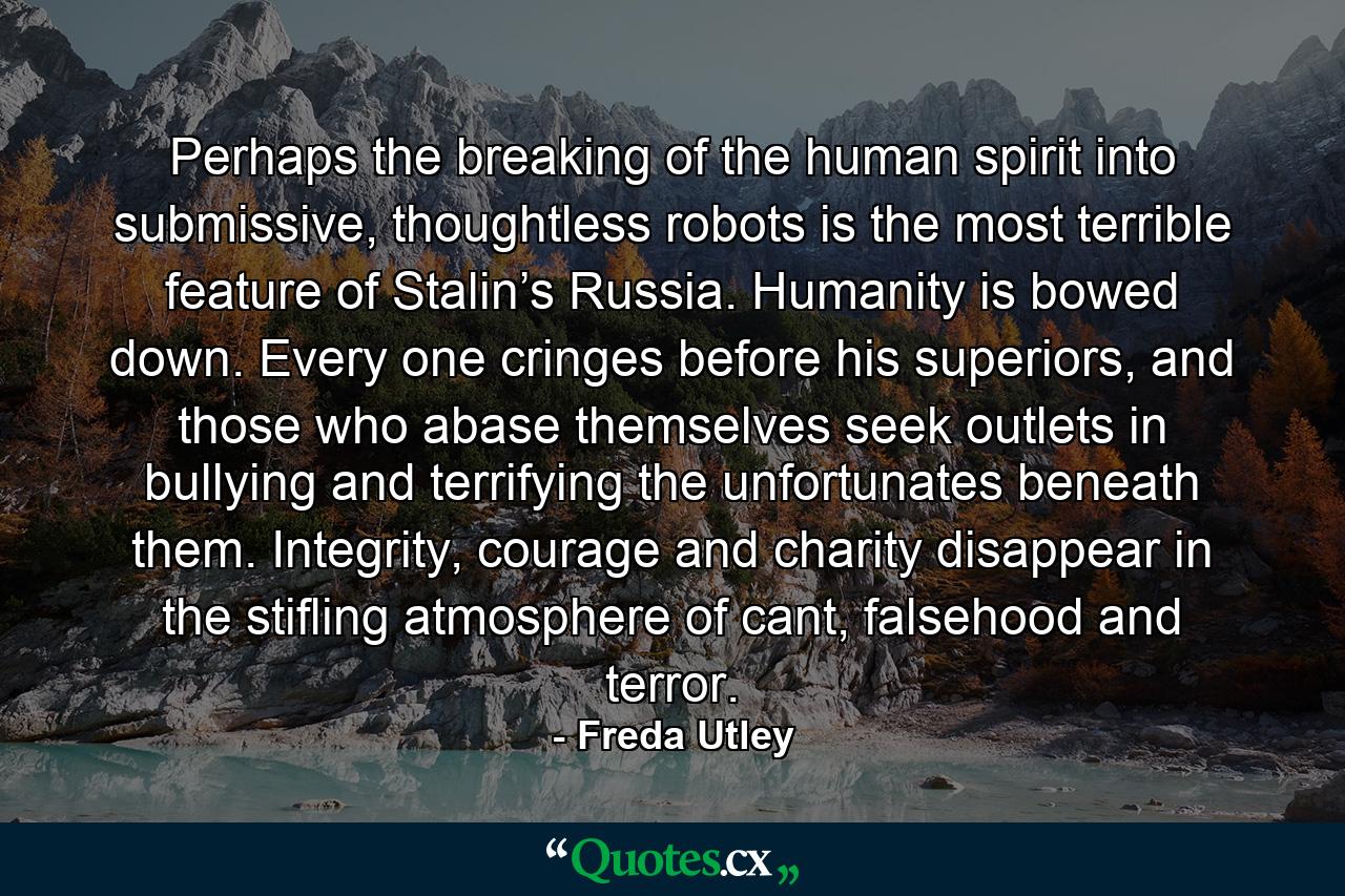 Perhaps the breaking of the human spirit into submissive, thoughtless robots is the most terrible feature of Stalin’s Russia. Humanity is bowed down. Every one cringes before his superiors, and those who abase themselves seek outlets in bullying and terrifying the unfortunates beneath them. Integrity, courage and charity disappear in the stifling atmosphere of cant, falsehood and terror. - Quote by Freda Utley