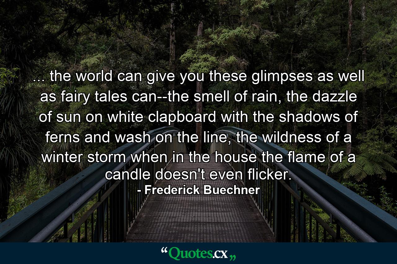 ... the world can give you these glimpses as well as fairy tales can--the smell of rain, the dazzle of sun on white clapboard with the shadows of ferns and wash on the line, the wildness of a winter storm when in the house the flame of a candle doesn't even flicker. - Quote by Frederick Buechner