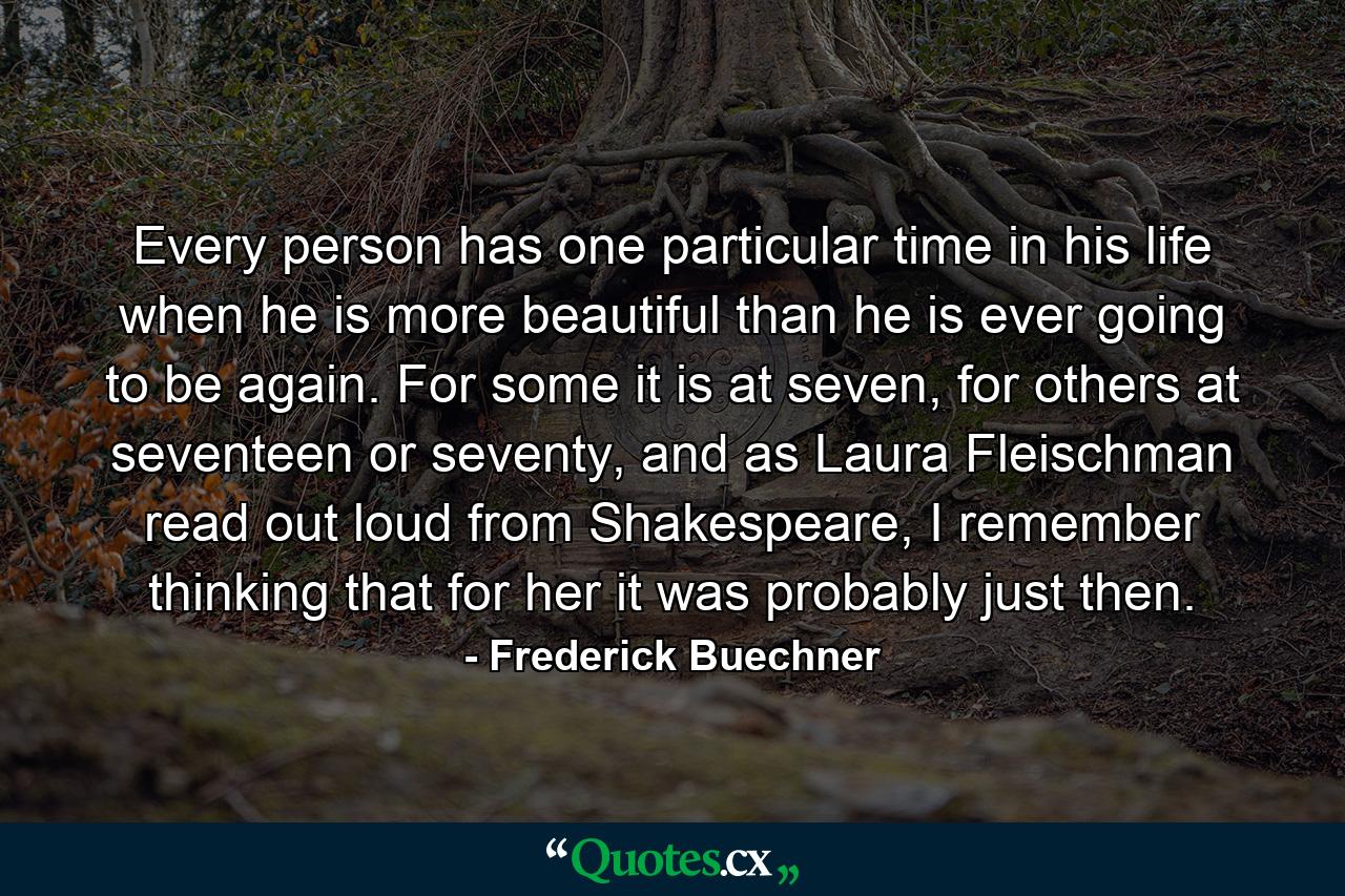 Every person has one particular time in his life when he is more beautiful than he is ever going to be again. For some it is at seven, for others at seventeen or seventy, and as Laura Fleischman read out loud from Shakespeare, I remember thinking that for her it was probably just then. - Quote by Frederick Buechner