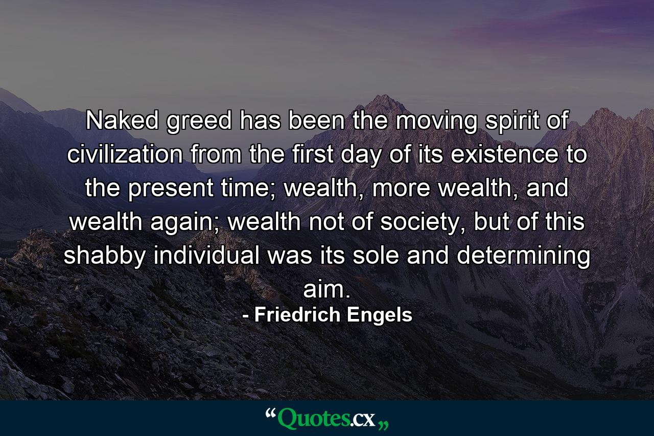 Naked greed has been the moving spirit of civilization from the first day of its existence to the present time; wealth, more wealth, and wealth again; wealth not of society, but of this shabby individual was its sole and determining aim. - Quote by Friedrich Engels