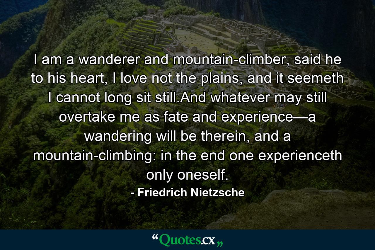 I am a wanderer and mountain-climber, said he to his heart, I love not the plains, and it seemeth I cannot long sit still.And whatever may still overtake me as fate and experience—a wandering will be therein, and a mountain-climbing: in the end one experienceth only oneself. - Quote by Friedrich Nietzsche