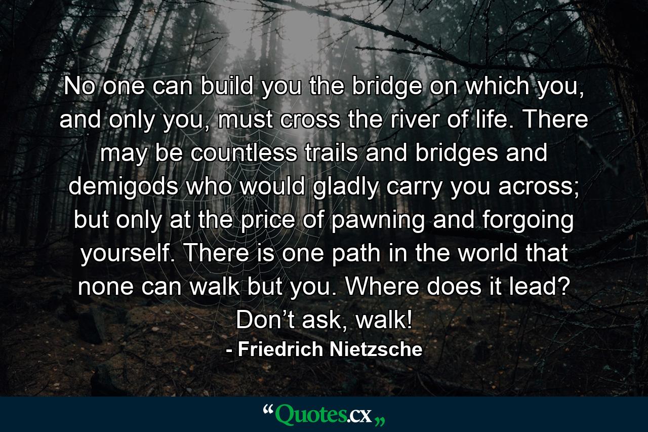 No one can build you the bridge on which you, and only you, must cross the river of life. There may be countless trails and bridges and demigods who would gladly carry you across; but only at the price of pawning and forgoing yourself. There is one path in the world that none can walk but you. Where does it lead? Don’t ask, walk! - Quote by Friedrich Nietzsche