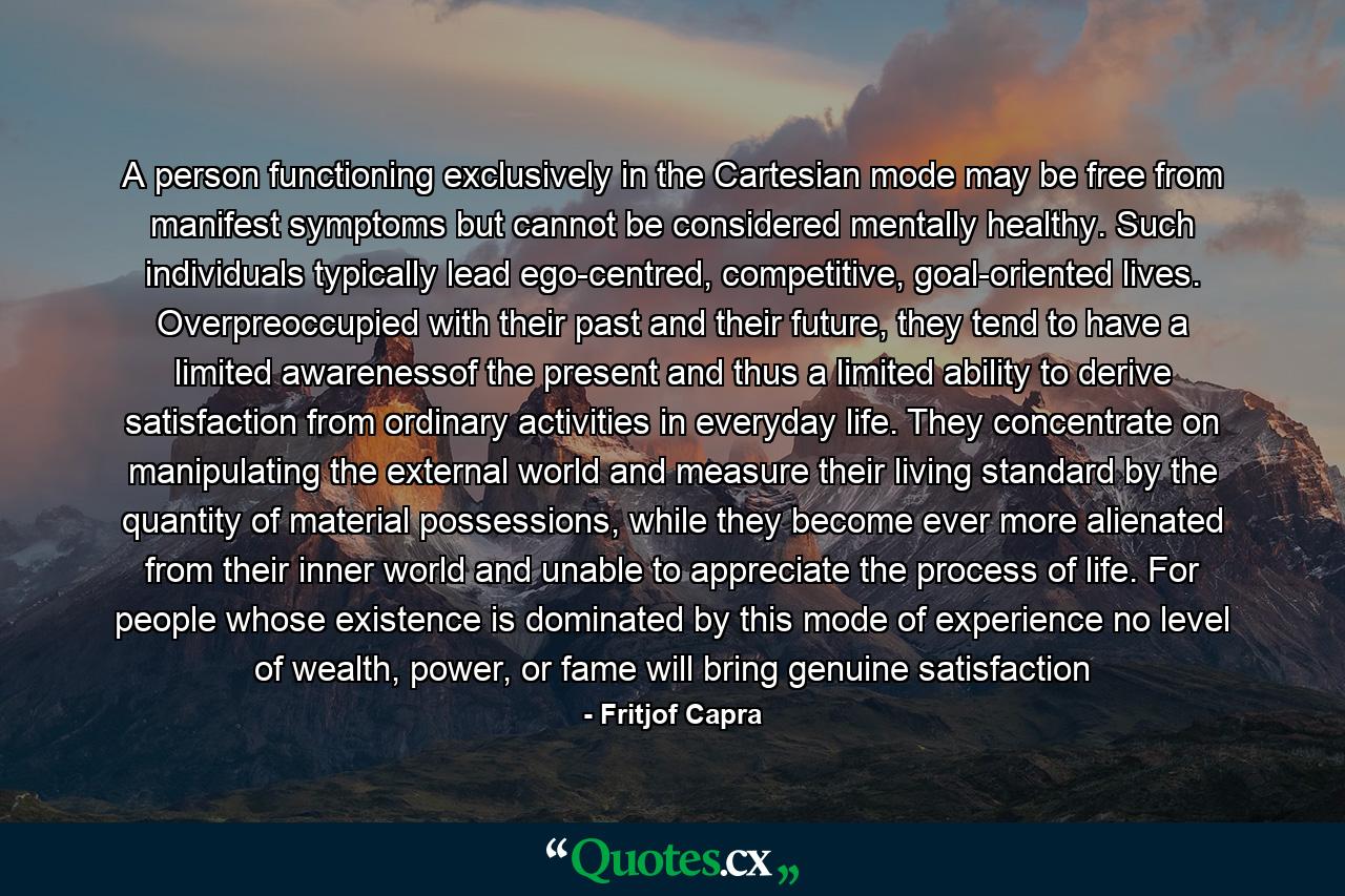 A person functioning exclusively in the Cartesian mode may be free from manifest symptoms but cannot be considered mentally healthy. Such individuals typically lead ego-centred, competitive, goal-oriented lives. Overpreoccupied with their past and their future, they tend to have a limited awarenessof the present and thus a limited ability to derive satisfaction from ordinary activities in everyday life. They concentrate on manipulating the external world and measure their living standard by the quantity of material possessions, while they become ever more alienated from their inner world and unable to appreciate the process of life. For people whose existence is dominated by this mode of experience no level of wealth, power, or fame will bring genuine satisfaction - Quote by Fritjof Capra