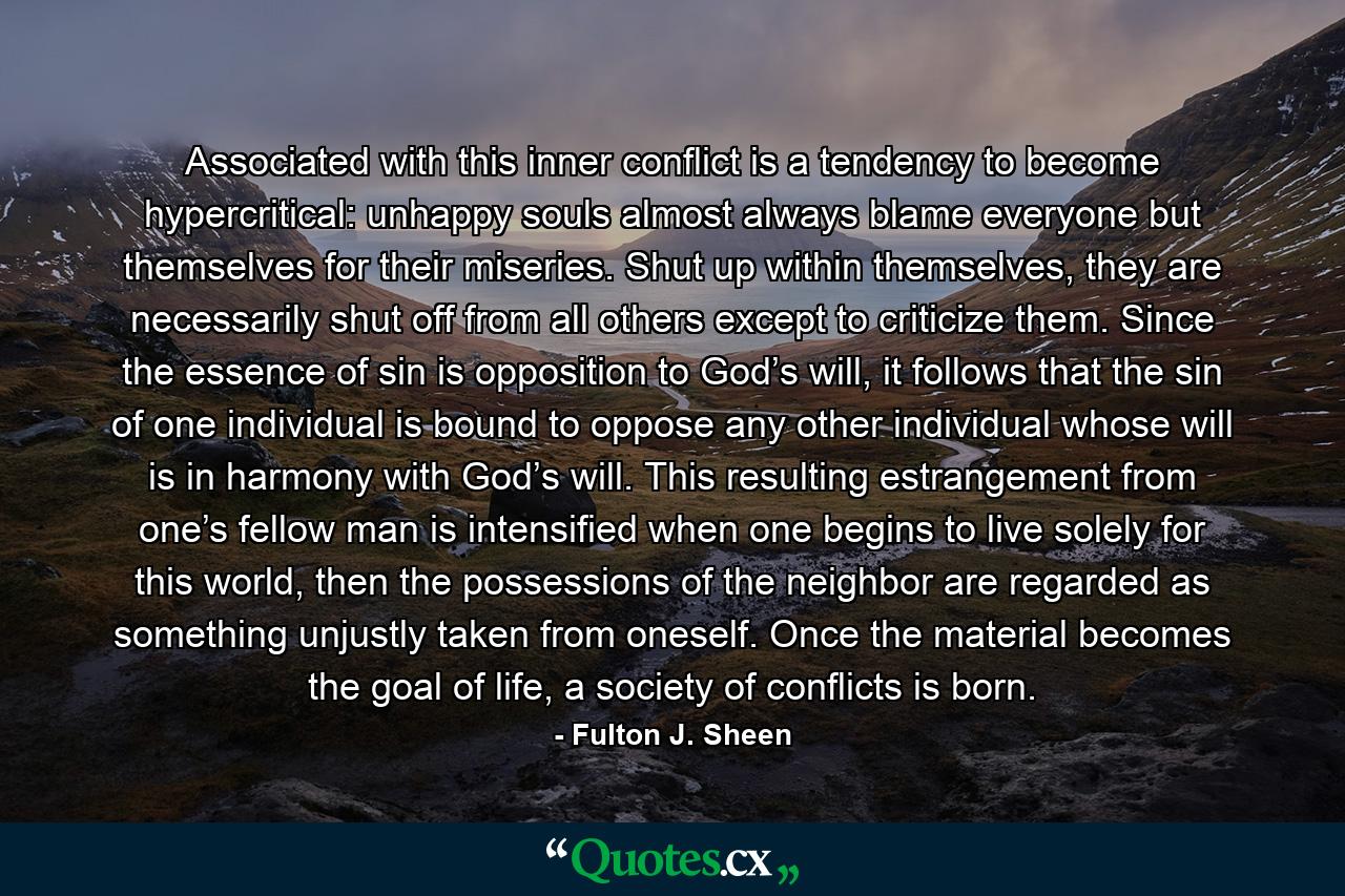 Associated with this inner conflict is a tendency to become hypercritical: unhappy souls almost always blame everyone but themselves for their miseries. Shut up within themselves, they are necessarily shut off from all others except to criticize them. Since the essence of sin is opposition to God’s will, it follows that the sin of one individual is bound to oppose any other individual whose will is in harmony with God’s will. This resulting estrangement from one’s fellow man is intensified when one begins to live solely for this world, then the possessions of the neighbor are regarded as something unjustly taken from oneself. Once the material becomes the goal of life, a society of conflicts is born. - Quote by Fulton J. Sheen