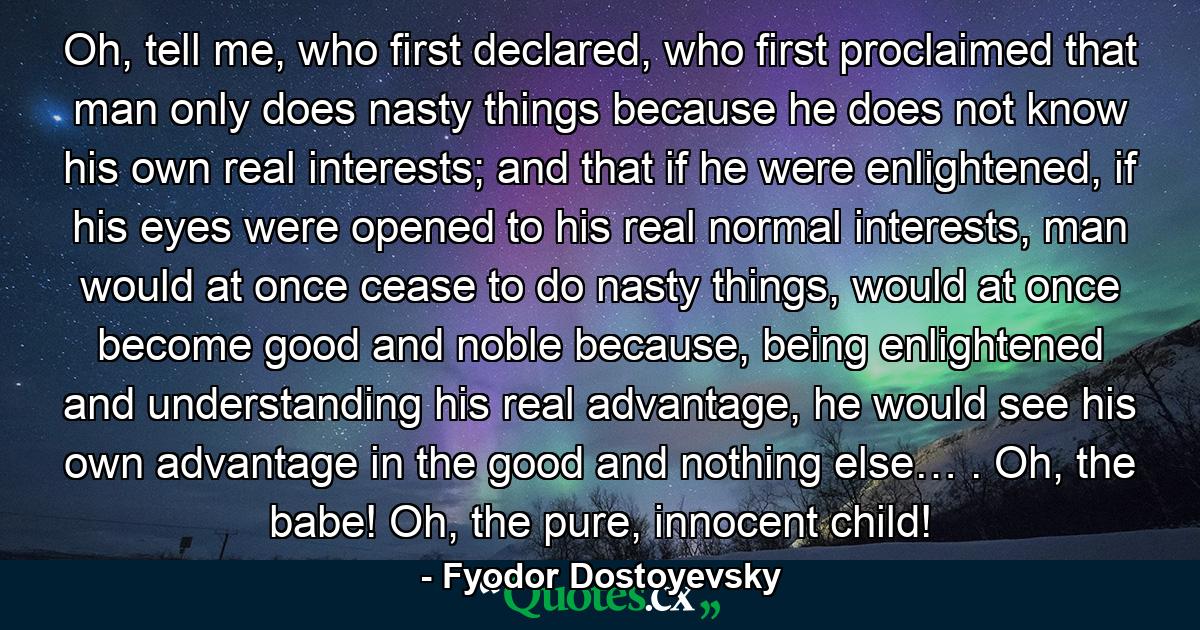 Oh, tell me, who first declared, who first proclaimed that man only does nasty things because he does not know his own real interests; and that if he were enlightened, if his eyes were opened to his real normal interests, man would at once cease to do nasty things, would at once become good and noble because, being enlightened and understanding his real advantage, he would see his own advantage in the good and nothing else… . Oh, the babe! Oh, the pure, innocent child! - Quote by Fyodor Dostoyevsky