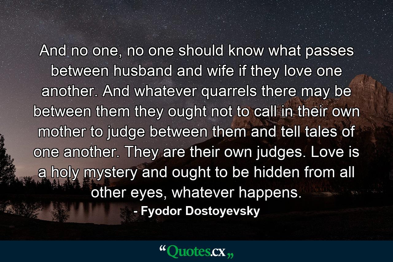 And no one, no one should know what passes between husband and wife if they love one another. And whatever quarrels there may be between them they ought not to call in their own mother to judge between them and tell tales of one another. They are their own judges. Love is a holy mystery and ought to be hidden from all other eyes, whatever happens. - Quote by Fyodor Dostoyevsky