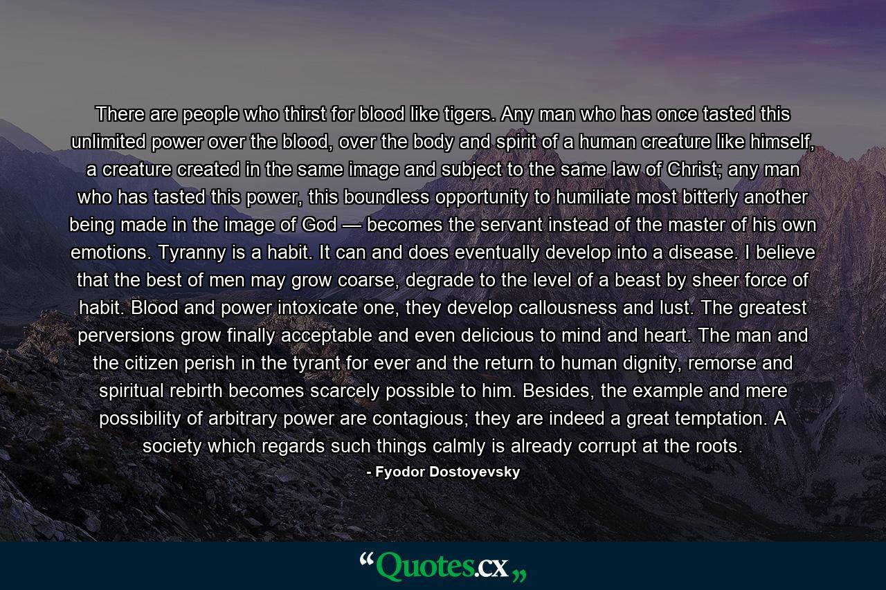 There are people who thirst for blood like tigers. Any man who has once tasted this unlimited power over the blood, over the body and spirit of a human creature like himself, a creature created in the same image and subject to the same law of Christ; any man who has tasted this power, this boundless opportunity to humiliate most bitterly another being made in the image of God — becomes the servant instead of the master of his own emotions. Tyranny is a habit. It can and does eventually develop into a disease. I believe that the best of men may grow coarse, degrade to the level of a beast by sheer force of habit. Blood and power intoxicate one, they develop callousness and lust. The greatest perversions grow finally acceptable and even delicious to mind and heart. The man and the citizen perish in the tyrant for ever and the return to human dignity, remorse and spiritual rebirth becomes scarcely possible to him. Besides, the example and mere possibility of arbitrary power are contagious; they are indeed a great temptation. A society which regards such things calmly is already corrupt at the roots. - Quote by Fyodor Dostoyevsky