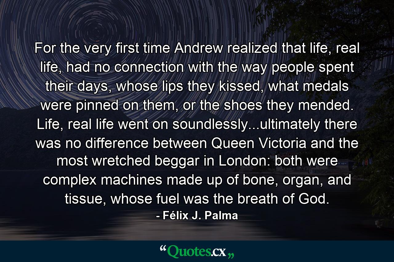 For the very first time Andrew realized that life, real life, had no connection with the way people spent their days, whose lips they kissed, what medals were pinned on them, or the shoes they mended. Life, real life went on soundlessly...ultimately there was no difference between Queen Victoria and the most wretched beggar in London: both were complex machines made up of bone, organ, and tissue, whose fuel was the breath of God. - Quote by Félix J. Palma