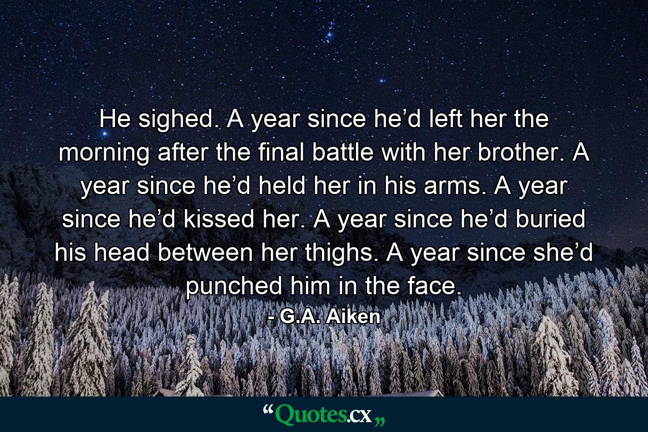 He sighed. A year since he’d left her the morning after the final battle with her brother. A year since he’d held her in his arms. A year since he’d kissed her. A year since he’d buried his head between her thighs. A year since she’d punched him in the face. - Quote by G.A. Aiken