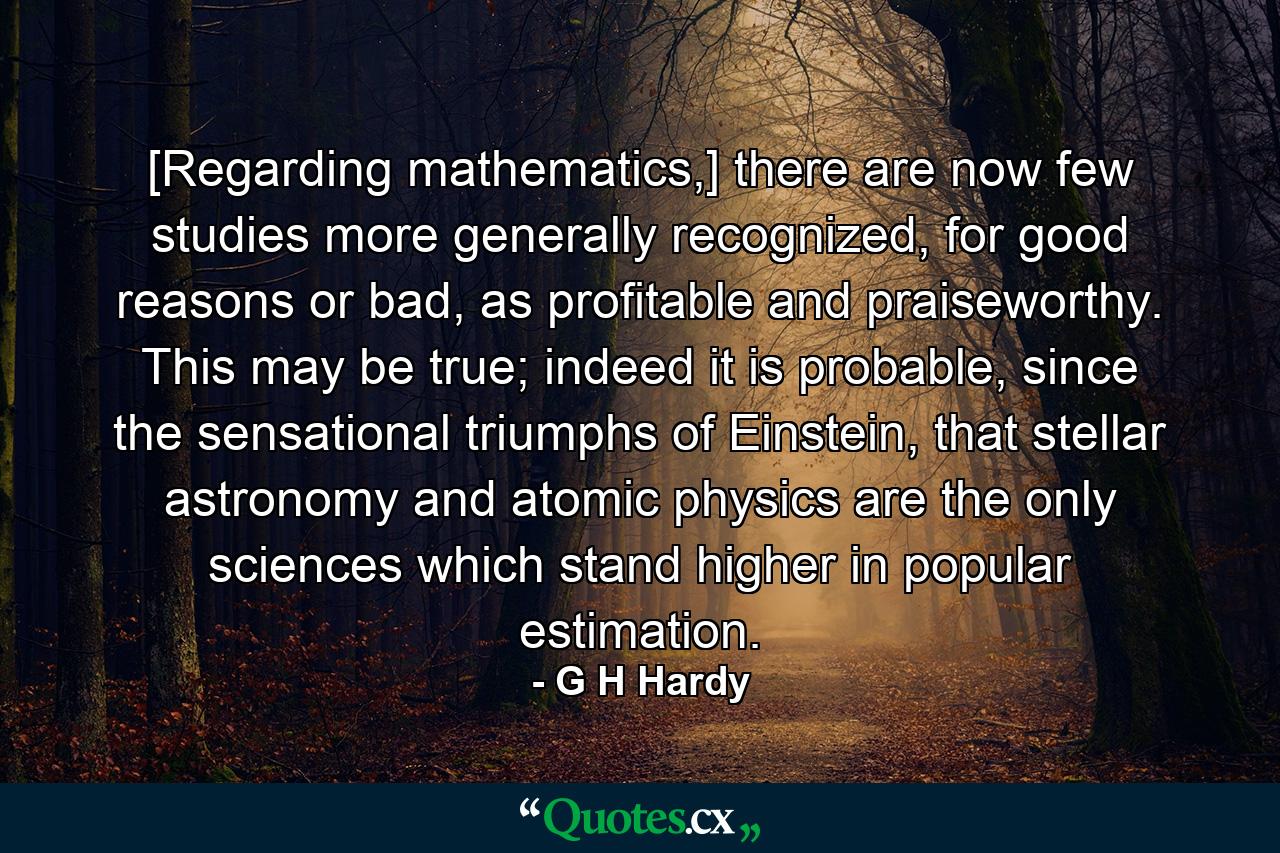 [Regarding mathematics,] there are now few studies more generally recognized, for good reasons or bad, as profitable and praiseworthy. This may be true; indeed it is probable, since the sensational triumphs of Einstein, that stellar astronomy and atomic physics are the only sciences which stand higher in popular estimation. - Quote by G H Hardy