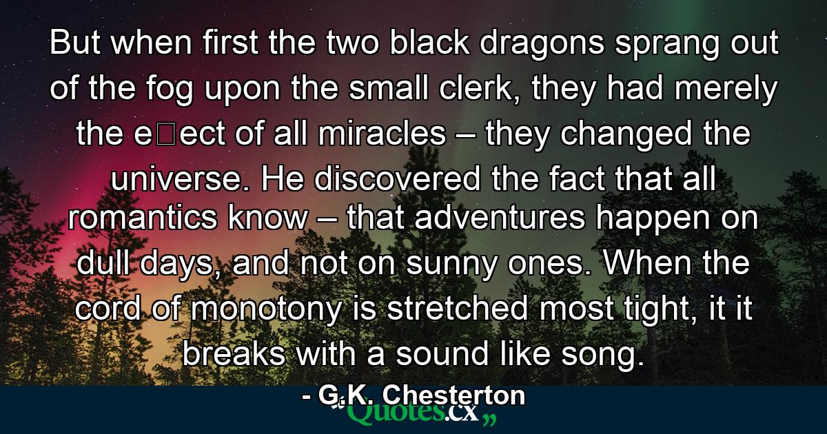 But when ﬁrst the two black dragons sprang out of the fog upon the small clerk, they had merely the eﬀect of all miracles – they changed the universe. He discovered the fact that all romantics know – that adventures happen on dull days, and not on sunny ones. When the cord of monotony is stretched most tight, it it breaks with a sound like song. - Quote by G.K. Chesterton