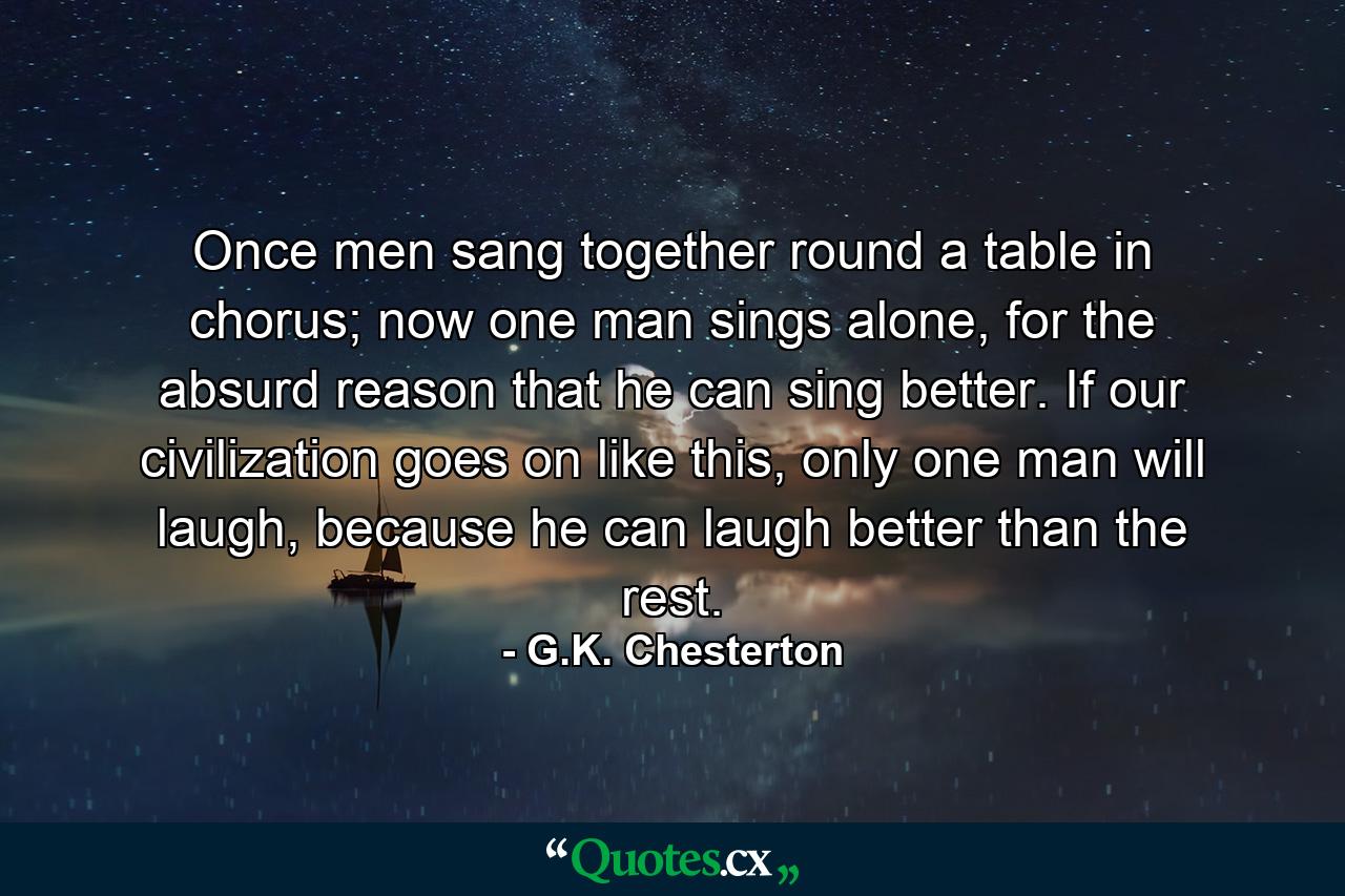 Once men sang together round a table in chorus; now one man sings alone, for the absurd reason that he can sing better. If our civilization goes on like this, only one man will laugh, because he can laugh better than the rest. - Quote by G.K. Chesterton