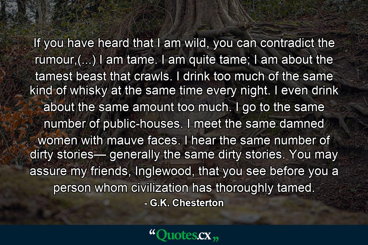 If you have heard that I am wild, you can contradict the rumour,(...) I am tame. I am quite tame; I am about the tamest beast that crawls. I drink too much of the same kind of whisky at the same time every night. I even drink about the same amount too much. I go to the same number of public-houses. I meet the same damned women with mauve faces. I hear the same number of dirty stories— generally the same dirty stories. You may assure my friends, Inglewood, that you see before you a person whom civilization has thoroughly tamed. - Quote by G.K. Chesterton