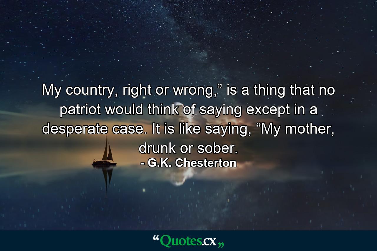 My country, right or wrong,” is a thing that no patriot would think of saying except in a desperate case. It is like saying, “My mother, drunk or sober. - Quote by G.K. Chesterton