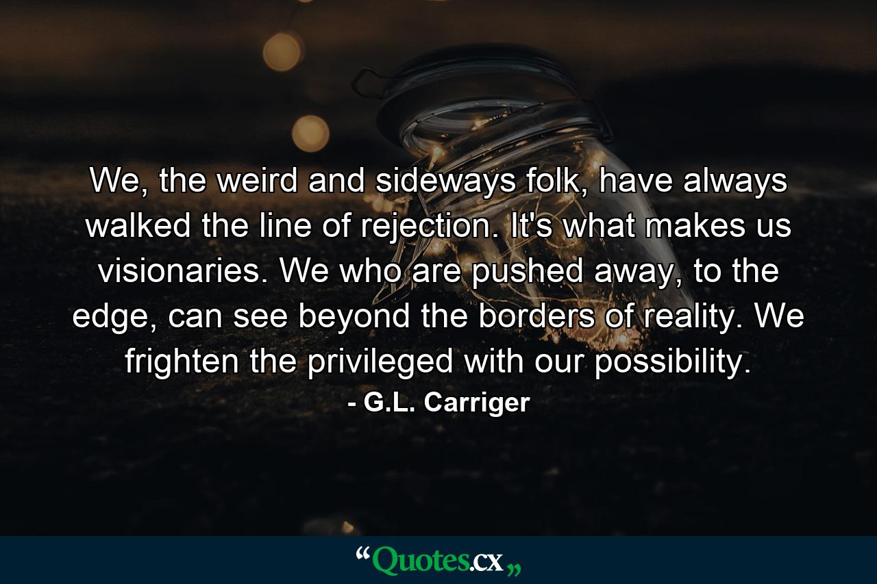 We, the weird and sideways folk, have always walked the line of rejection. It's what makes us visionaries. We who are pushed away, to the edge, can see beyond the borders of reality. We frighten the privileged with our possibility. - Quote by G.L. Carriger