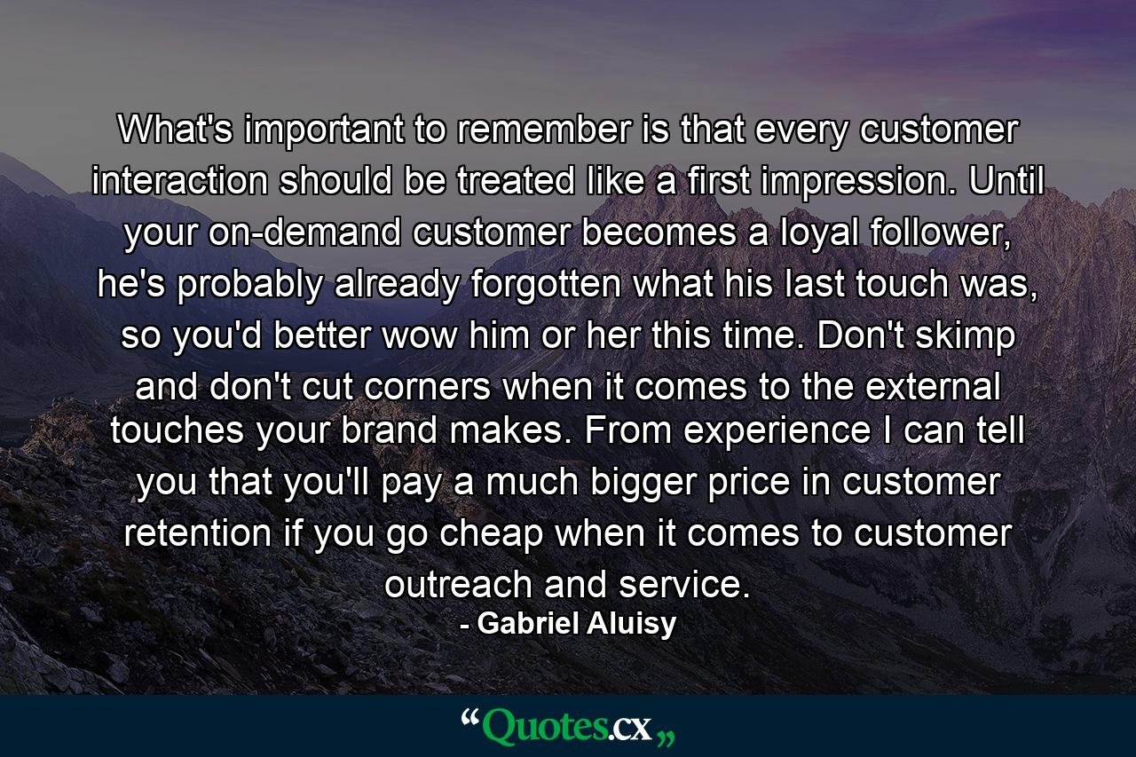 What's important to remember is that every customer interaction should be treated like a first impression. Until your on-demand customer becomes a loyal follower, he's probably already forgotten what his last touch was, so you'd better wow him or her this time. Don't skimp and don't cut corners when it comes to the external touches your brand makes. From experience I can tell you that you'll pay a much bigger price in customer retention if you go cheap when it comes to customer outreach and service. - Quote by Gabriel Aluisy