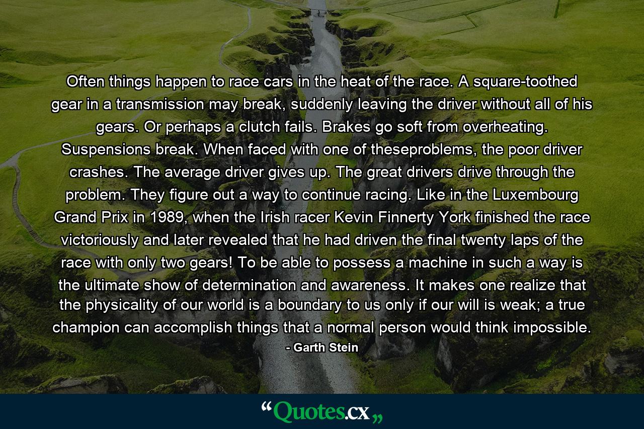 Often things happen to race cars in the heat of the race. A square-toothed gear in a transmission may break, suddenly leaving the driver without all of his gears. Or perhaps a clutch fails. Brakes go soft from overheating. Suspensions break. When faced with one of theseproblems, the poor driver crashes. The average driver gives up. The great drivers drive through the problem. They figure out a way to continue racing. Like in the Luxembourg Grand Prix in 1989, when the Irish racer Kevin Finnerty York finished the race victoriously and later revealed that he had driven the final twenty laps of the race with only two gears! To be able to possess a machine in such a way is the ultimate show of determination and awareness. It makes one realize that the physicality of our world is a boundary to us only if our will is weak; a true champion can accomplish things that a normal person would think impossible. - Quote by Garth Stein