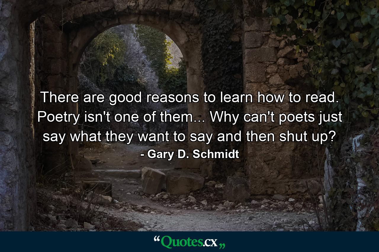 There are good reasons to learn how to read. Poetry isn't one of them... Why can't poets just say what they want to say and then shut up? - Quote by Gary D. Schmidt